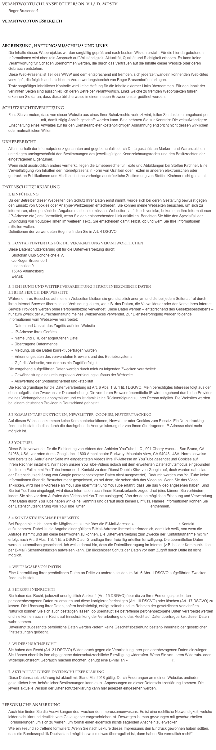 Verantwortliche Ansprechperson, V.i.S.d. MDStV
Roger Brusendorf
Verantwortungsbereich 
www.roger-brusendorf.de
www.rogerbrusendorf.de

Abgrenzung, Haftungsausschluss und LinksDie Inhalte dieses Webprojektes wurden sorgfältig geprüft und nach bestem Wissen erstellt. Für die hier dargebotenen Informationen wird aber kein Anspruch auf Vollständigkeit, Aktualität, Qualität und Richtigkeit erhoben. Es kann keine Verantwortung für Schäden übernommen werden, die durch das Vertrauen auf die Inhalte dieser Website oder deren Gebrauch entstehen.Diese Web-Präsenz ist Teil des WWW und dem entsprechend mit fremden, sich jederzeit wandeln könnenden Web-Sites verknüpft, die folglich auch nicht dem Verantwortungsbereich von Roger Brusendorf unterliegen.Trotz sorgfältiger inhaltlicher Kontrolle wird keine Haftung für die Inhalte externer Links übernommen. Für den Inhalt der verlinkten Seiten sind ausschließlich deren Betreiber verantwortlich. Links welche zu fremden Webprojekten führen, erkennen Sie daran, dass diese üblicherweise in einem neuen Browserfenster geöffnet werden.
SchutzrechtsverletzungFalls Sie vermuten, dass von dieser Website aus eines Ihrer Schutzrechte verletzt wird, teilen Sie das bitte umgehend per elektronischer Post mit, damit zügig Abhilfe geschafft werden kann. Bitte nehmen Sie zur Kenntnis: Die zeitaufwändigere Einschaltung eines Anwaltes zur für den Diensteanbieter kostenpflichtigen Abmahnung entspricht nicht dessen wirklichen oder mutmaßlichen Willen.
UrheberrechtAlle innerhalb der Internetpräsenz genannten und gegebenenfalls durch Dritte geschützten Marken- und Warenzeichen unterliegen uneingeschränkt den Bestimmungen des jeweils gültigen Kennzeichnungsrechts und den Besitzrechten der eingetragenen Eigentümer. Wenn nicht ausdrücklich anders vermerkt, liegen die Urheberrechte für Texte und Abbildungen bei Steffen Kirchner. Eine Vervielfältigung von Inhalten der Internetpräsenz in Form von Grafiken oder Texten in anderen elektronischen oder gedruckten Publikationen und Medien ist ohne vorherige ausdrückliche Zustimmung von Steffen Kirchner nicht gestattet.
Datenschutzerklärung1. Einführung Da der Betreiber dieser Webseiten den Schutz Ihrer Daten ernst nimmt, wurde sich bei deren Gestaltung bewusst gegen den Einsatz von Cookies oder Analyse-Werkzeugen entschieden. Sie können meine Webseiten besuchen, um sich zu informieren, ohne persönliche Angaben machen zu müssen. Webseiten, auf die ich verlinke, bekommen Ihre Informationen (IP-Adresse etc.) erst übermittelt, wenn Sie den entsprechenden Link anklicken. Beachten Sie bitte den Spezialfall der Einbindung von Youtube-Filmen im weiteren Text.. Sie entscheiden damit selbst, ob und wem Sie Ihre Informationen mitteilen wollen. Definitionen der verwendeten Begriffe finden Sie in Art. 4 DSGVO. 2. Kontaktdaten des für die Verarbeitung Verantwortlichen Diese Datenschutzerklärung gilt für die Datenverarbeitung durch:Shotokan Club Schöneiche e.V. c/o Roger Brusendorf Lindenallee 9 15345 Altlandsberg E-Mail: info@roger-brusendorf.de 3. Erhebung und weitere Verarbeitung personenbezogener Daten  3.1 Beim Besuch der Webseite Während Ihres Besuches auf meinen Webseiten bleiben sie grundsätzlich anonym und die bei jedem Seitenaufruf durch ihren Internet Browser übermittelten Verbindungsdaten, wie z.B. das Datum, die Verweildauer oder der Name Ihres Internet Service Providers werden ohne Personenbezug verwendet. Diese Daten werden – entsprechend des Gesetzesbestrebens – nur zum Zweck der Aufrechterhaltung meines Webservices verwendet. Zur Diensteerbringung werden folgende Informationen vom Webserver verarbeitet:Datum und Uhrzeit des Zugriffs auf eine WebsiteIP-Adresse Ihres GerätesName und URL der abgerufenen DateiÜbertragene DatenmengeMeldung, ob die Daten korrekt übertragen wurdenErkennungsdaten des verwendeten Browsers und des BetriebssystemsGgf. die Webseite, von der aus ein Zugriff erfolgt istDie vorgehend aufgeführten Daten werden durch mich zu folgenden Zwecken verarbeitet:Gewährleistung eines reibungslosen Verbindungsaufbaus der WebseiteAuswertung der Systemsicherheit und -stabilitätDie Rechtsgrundlage für die Datenverarbeitung ist Art. 6 Abs. 1 S. 1 lit. f DSGVO. Mein berechtigtes Interesse folgt aus den oben aufgelisteten Zwecken zur Datenerhebung. Die von Ihrem Browser übermittelte IP wird umgehend durch den Provider meines Webangebotes anonymisiert und es ist damit keine Rückverfolgung zu Ihrer Person möglich. Die Websites werden bei einem deutschen Provider in Deutschland gehostet. 3.2 Kommentarfunktionen, Newsletter, Cookies, Nutzertracking Auf diesen Webseiten kommen keine Kommentarfunktionen, Newsletter oder Cookies zum Einsatz. Ein Nutzertracking findet nicht statt, da dies durch die durchgehende Anonymisierung der von Ihnen übertragenen IP-Adresse nicht mehr möglich ist. 3.3 YouTube Diese Seite verwendet für die Einbindung von Videos den Anbieter YouTube LLC , 901 Cherry Avenue, San Bruno, CA 94066, USA, vertreten durch Google Inc., 1600 Amphitheatre Parkway, Mountain View, CA 94043, USA. Normalerweise wird bereits bei Aufruf einer Seite mit eingebetteten Videos Ihre IP-Adresse an YouTube gesendet und Cookies auf Ihrem Rechner installiert. Wir haben unsere YouTube-Videos jedoch mit dem erweiterten Datenschutzmodus eingebunden (in diesem Fall nimmt YouTube immer noch Kontakt zu dem Dienst Double Klick von Google auf, doch werden dabei laut der Datenschutzerklärung von Google personenbezogene Daten nicht ausgewertet). Dadurch werden von YouTube keine Informationen über die Besucher mehr gespeichert, es sei denn, sie sehen sich das Video an. Wenn Sie das Video anklicken, wird Ihre IP-Adresse an YouTube übermittelt und YouTube erfährt, dass Sie das Video angesehen haben. Sind Sie bei YouTube eingeloggt, wird diese Information auch Ihrem Benutzerkonto zugeordnet (dies können Sie verhindern, indem Sie sich vor dem Aufrufen des Videos bei YouTube ausloggen). Von der dann möglichen Erhebung und Verwendung Ihrer Daten durch YouTube haben wir keine Kenntnis und darauf auch keinen Einfluss. Nähere Informationen können Sie der Datenschutzerklärung von YouTube  unter www.google.de/intl/de/policies/privacy/ entnehmen.  3.4 Kontaktaufnahme Ihrerseits Bei Fragen biete ich Ihnen die Möglichkeit, zu mir über die E-Mail-Adresse » info@roger-brusendorf.de « Kontakt aufzunehmen. Dabei ist die Angabe einer gültigen E-Mail-Adresse Ihrerseits erforderlich, damit ich weiß, von wem die Anfrage stammt und um diese beantworten zu können. Die Datenverarbeitung zum Zwecke der Kontaktaufnahme mit mir erfolgt nach Art. 6 Abs. 1 S. 1 lit. a DSGVO auf Grundlage Ihrer freiwillig erteilten Einwilligung. Die übermittelten Daten werden automatisch gespeichert. Ich weise darauf hin, dass die Datenübertragung im Internet (z.B. bei der Kommunikation per E-Mail) Sicherheitslücken aufweisen kann. Ein lückenloser Schutz der Daten vor dem Zugriff durch Dritte ist nicht möglich. 4. Weitergabe von Daten Eine Übermittlung Ihrer persönlichen Daten an Dritte zu anderen als den im Art. 6 Abs. 1 DSGVO aufgeführten Zwecken findet nicht statt. 5. Betroffenenrechte Sie haben das Recht, jederzeit unentgeltlich Auskunft (Art. 15 DSGVO) über die zu Ihrer Person gespeicherten personenbezogenen Daten zu erhalten und diese korrigieren/berichtigen (Art. 16 DSGVO) oder löschen (Art. 17 DSGVO) zu lassen. Die Löschung Ihrer Daten, sofern beabsichtigt, erfolgt zeitnah und im Rahmen der gesetzlichen Vorschriften. Natürlich können Sie sich auch bestätigen lassen, ob überhaupt sie betreffende peronenbezogene Daten verarbeitet werden und sie können auch ihr Recht auf Einschränkung der Verarbeitung und das Recht auf Datenübertragbarkeit dieser Daten wahr nehmen. Unverlangt zugesandte persönliche Daten werden -sofern keine Geschäftsbeziehung besteht- innerhalb der gesetzlichen Fristsetzungen gelöscht.  6. Widerspruchsrecht Sie haben das Recht (Art. 21 DSGVO) Widerspruch gegen die Verarbeitung Ihrer personenbezogenen Daten einzulegen. Sie können ebenfalls ihre abgegebene datenschutzrechtliche Einwilligung widerrufen. Wenn Sie von Ihrem Widerrufs- oder Widerspruchsrecht Gebrauch machen möchten, genügt eine E-Mail an » info@roger-brusendorf.de«. 7. Aktualität dieser Datenschutzerklärung Diese Datenschutzerklärung ist aktuell mit Stand Mai 2018 gültig. Durch Änderungen an meinen Websites und/oder gesetzlicher bzw. behördlicher Bestimmungen kann es zu Anpassungen an dieser Datenschutzerklärung kommen. Die jeweils aktuelle Version der Datenschutzerklärung kann hier jederzeit eingesehen werden. 

Persönliche AnmerkungAuch hier finden Sie die Auswirkungen des  wuchernden Impressumunwesens. Es ist eine rechtliche Notwendigkeit, welche leider nicht klar und deutlich vom Gesetzgeber vorgeschrieben ist. Deswegen ist man gezwungen mit geschwurbelten Formulierungen um sich zu werfen, um formal einen eigentlich nichts sagenden Anschein zu erwecken. 
Wie ein Freund so treffend formuliert: „Wenn Sie nach Lektüre dieses Impressums den Eindruck gewonnen haben sollten, dass die Bundesrepublik Deutschland möglicherweise etwas überreguliert ist, dann haben Sie vermutlich recht!“ 