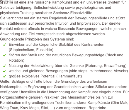 Systema ist eine alte russische Kampfkunst und ein universelles System für Selbstverteidigung, Selbstentwicklung sowie psychologisches und physisches Training russischer Spetsnaz-Einsatzkräfte.  Sie verzichtet auf ein starres Regelwerk der Bewegungsabläufe und stützt sich stattdessen auf persönliche Intuition und Improvisation. Der direkte Kontakt mündet oftmals in weiche fliessende Bewegungen, welche je nach Anwendung und Ziel energetisch stark abgeschlossen werden.
Grundlegende Prinzipien des Systema sind:
Einwirken auf die körperliche Stabilität des Kontrahenten (Stoptechniken, Fusstritte)
Stören der Statik und der natürlichen Bewegungsabfolge (Block und Rotation)
Nutzung der Hebelwirkung über die Gelenke (Fixierung, Entwaffnung)
weiche und gleitende Bewegungen (side steps, mitnehmende Abwehr)
großes explosives Potential (Hammerfaust) 
Griffe, Schläge und Tritte bilden die Grundlage des waffenlosen Nahkampfes. In Ergänzung der Grundtechniken werden Stöcke und andere verfügbare Utensilien in die Unterrichtung der Kampfkunst eingebunden. Für Fortgeschrittene gehören Praktiken des Messerkampfes bis hin zur Kombination mit grundlegenden Techniken anderer Kampfkünste (Dim Mak, Wing Tsun, Krav Maga, Silat, ...) zum angebotenen  Repertoire.
